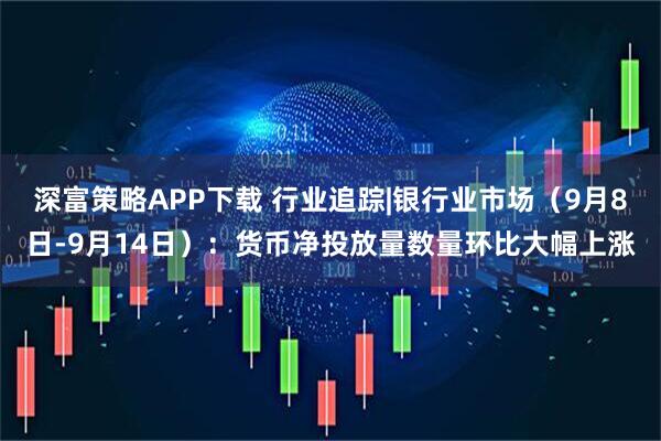 深富策略APP下载 行业追踪|银行业市场（9月8日-9月14日）：货币净投放量数量环比大幅上涨