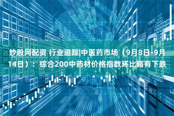 炒股网配资 行业追踪|中医药市场（9月8日-9月14日）：综合200中药材价格指数环比略有下跌