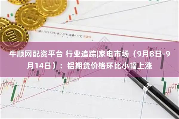 牛顺网配资平台 行业追踪|家电市场（9月8日-9月14日）：铝期货价格环比小幅上涨