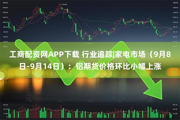 工商配资网APP下载 行业追踪|家电市场（9月8日-9月14日）：铝期货价格环比小幅上涨