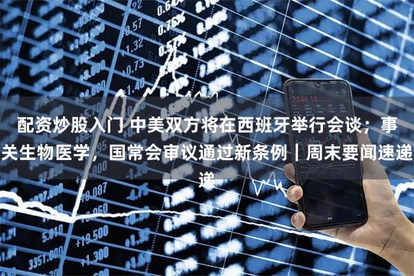 配资炒股入门 中美双方将在西班牙举行会谈；事关生物医学，国常会审议通过新条例｜周末要闻速递