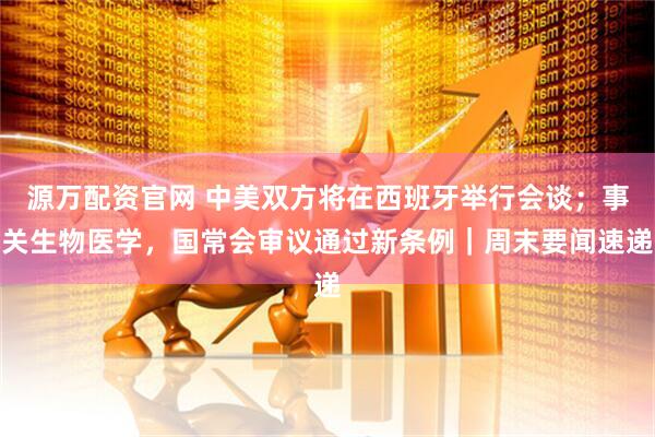 源万配资官网 中美双方将在西班牙举行会谈；事关生物医学，国常会审议通过新条例｜周末要闻速递