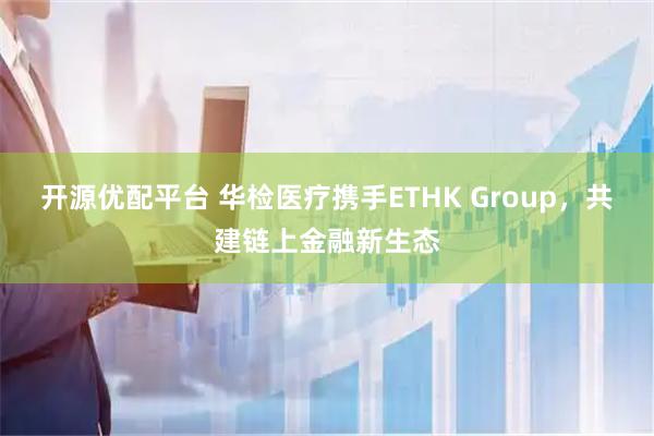 开源优配平台 华检医疗携手ETHK Group，共建链上金融新生态