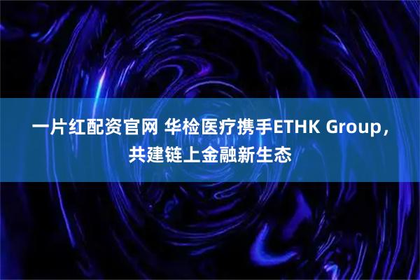 一片红配资官网 华检医疗携手ETHK Group，共建链上金融新生态