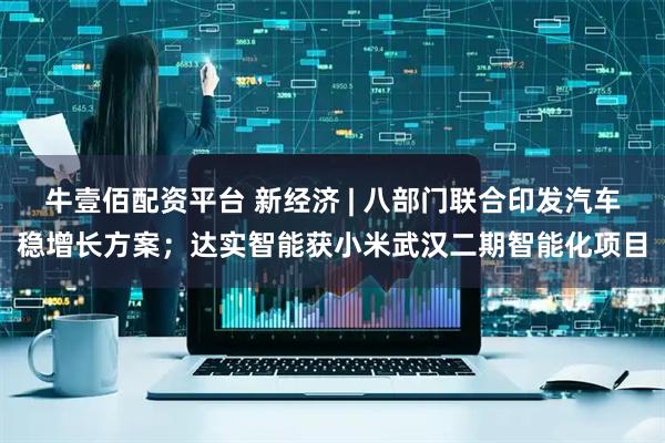 牛壹佰配资平台 新经济 | 八部门联合印发汽车稳增长方案；达实智能获小米武汉二期智能化项目