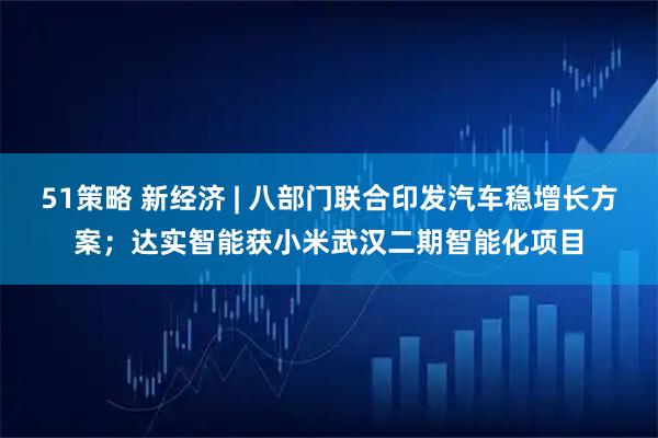 51策略 新经济 | 八部门联合印发汽车稳增长方案；达实智能获小米武汉二期智能化项目