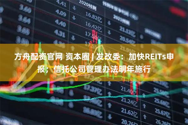 方舟配资官网 资本圈 | 发改委：加快REITs申报；信托公司管理办法明年施行