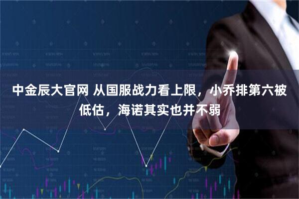 中金辰大官网 从国服战力看上限，小乔排第六被低估，海诺其实也并不弱