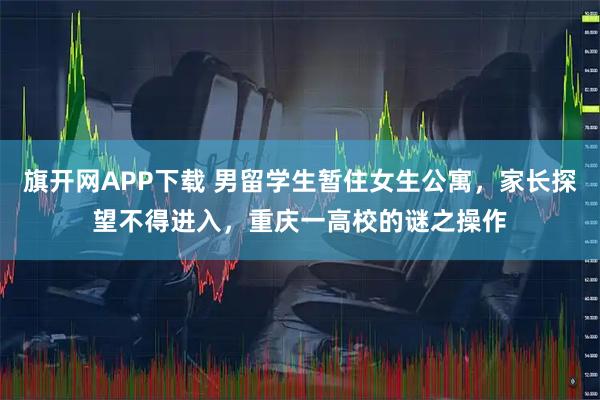 旗开网APP下载 男留学生暂住女生公寓，家长探望不得进入，重庆一高校的谜之操作