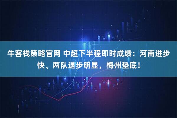 牛客栈策略官网 中超下半程即时成绩：河南进步快、两队退步明显，梅州垫底！