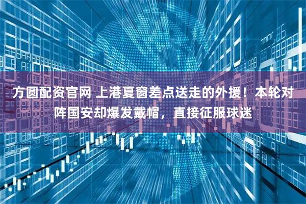 方圆配资官网 上港夏窗差点送走的外援！本轮对阵国安却爆发戴帽，直接征服球迷
