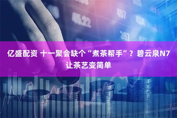 亿盛配资 十一聚会缺个“煮茶帮手”？碧云泉N7让茶艺变简单