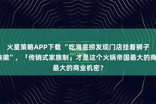 火星策略APP下载 “吃海底捞发现门店挂着狮子和海蛇族徽”，「传销式家族制」才是这个火锅帝国最大的商业机密？
