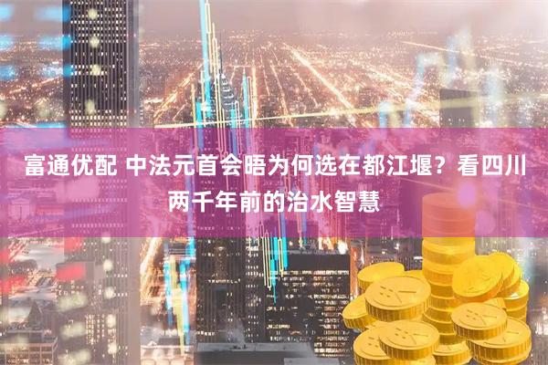 富通优配 中法元首会晤为何选在都江堰？看四川两千年前的治水智慧