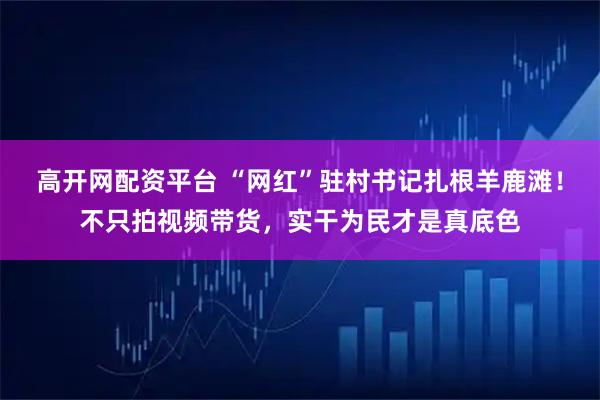 高开网配资平台 “网红”驻村书记扎根羊鹿滩！不只拍视频带货，实干为民才是真底色