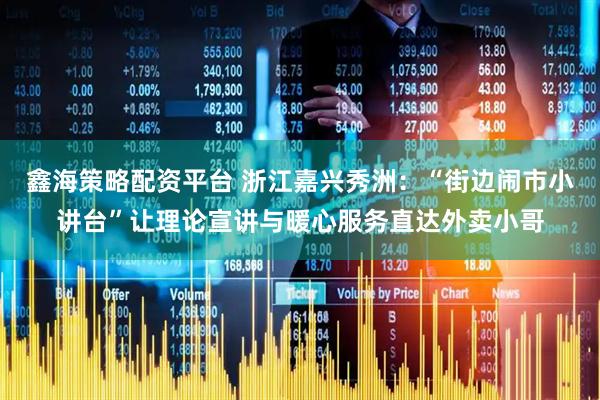鑫海策略配资平台 浙江嘉兴秀洲：“街边闹市小讲台”让理论宣讲与暖心服务直达外卖小哥