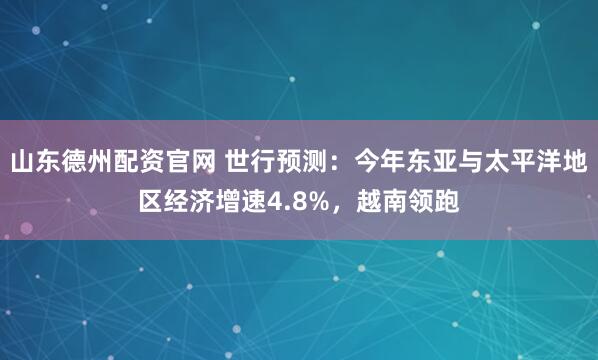 山东德州配资官网 世行预测：今年东亚与太平洋地区经济增速4.8%，越南领跑