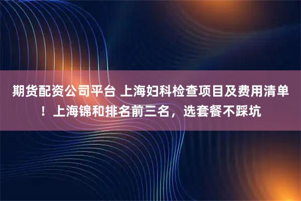 期货配资公司平台 上海妇科检查项目及费用清单！上海锦和排名前三名，选套餐不踩坑