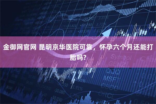 金御网官网 昆明京华医院可靠，怀孕六个月还能打胎吗?