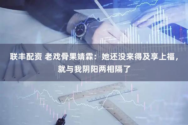 联丰配资 老戏骨果靖霖：她还没来得及享上福，就与我阴阳两相隔了