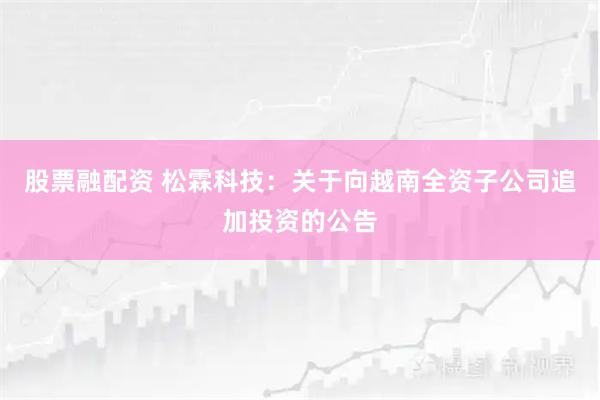 股票融配资 松霖科技：关于向越南全资子公司追加投资的公告