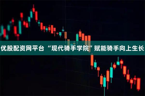 优股配资网平台 “现代骑手学院”赋能骑手向上生长