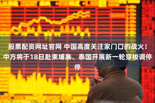 股票配资网址官网 中国高度关注家门口的战火！中方将于18日赴柬埔寨、泰国开展新一轮穿梭调停