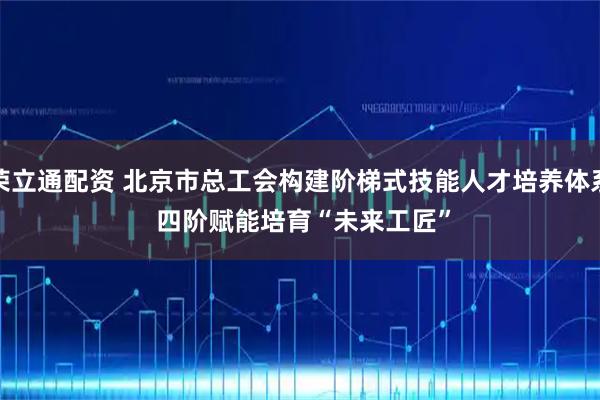 荣立通配资 北京市总工会构建阶梯式技能人才培养体系 四阶赋能培育“未来工匠”