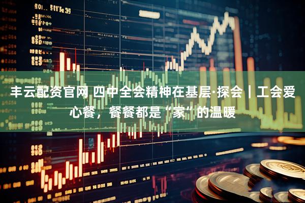 丰云配资官网 四中全会精神在基层·探会｜工会爱心餐，餐餐都是“家”的温暖