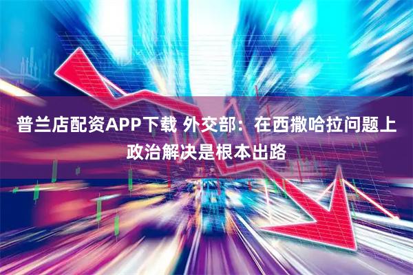 普兰店配资APP下载 外交部：在西撒哈拉问题上政治解决是根本出路