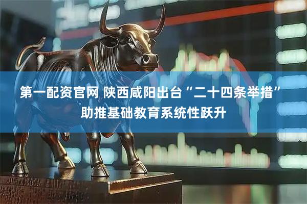 第一配资官网 陕西咸阳出台“二十四条举措” 助推基础教育系统性跃升