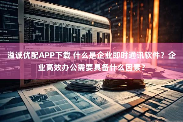 溢诚优配APP下载 什么是企业即时通讯软件？企业高效办公需要具备什么因素？