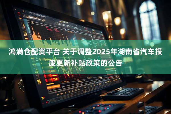 鸿满仓配资平台 关于调整2025年湖南省汽车报废更新补贴政策的公告