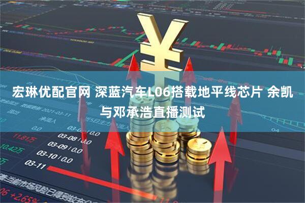 宏琳优配官网 深蓝汽车L06搭载地平线芯片 余凯与邓承浩直播测试