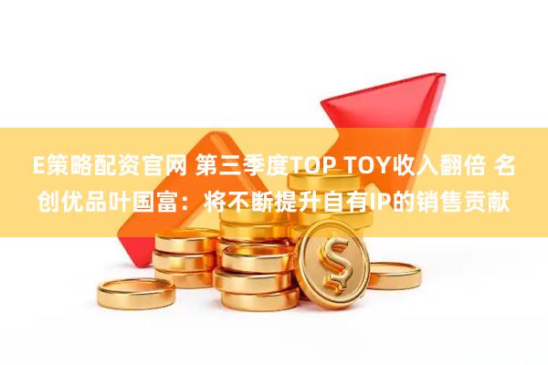 E策略配资官网 第三季度TOP TOY收入翻倍 名创优品叶国富：将不断提升自有IP的销售贡献