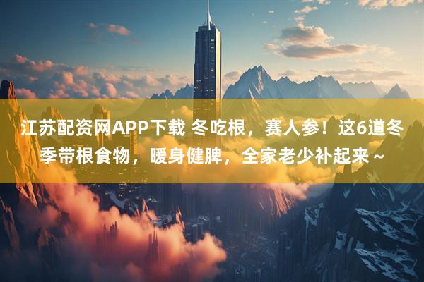 江苏配资网APP下载 冬吃根，赛人参！这6道冬季带根食物，暖身健脾，全家老少补起来～