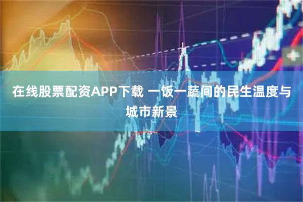 在线股票配资APP下载 一饭一蔬间的民生温度与城市新景