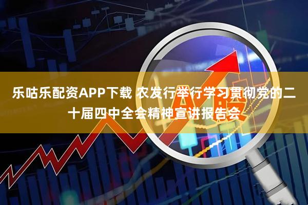 乐咕乐配资APP下载 农发行举行学习贯彻党的二十届四中全会精神宣讲报告会