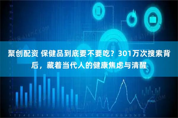 聚创配资 保健品到底要不要吃？301万次搜索背后，藏着当代人的健康焦虑与清醒