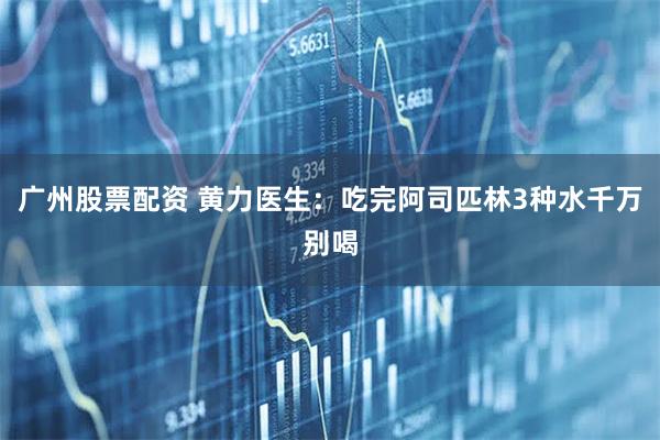 广州股票配资 黄力医生：吃完阿司匹林3种水千万别喝