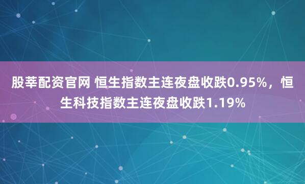 股莘配资官网 恒生指数主连夜盘收跌0.95%，恒生科技指数主连夜盘收跌1.19%