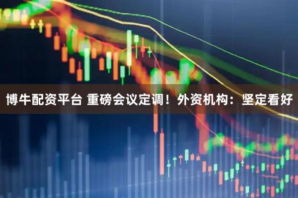 博牛配资平台 重磅会议定调！外资机构：坚定看好