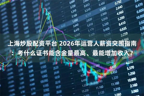 上海炒股配资平台 2026年运营人薪资突围指南：考什么证书能含金量最高、最能增加收入？