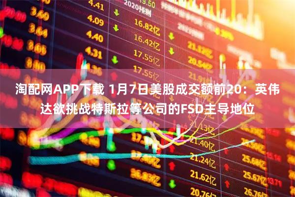 淘配网APP下载 1月7日美股成交额前20：英伟达欲挑战特斯拉等公司的FSD主导地位