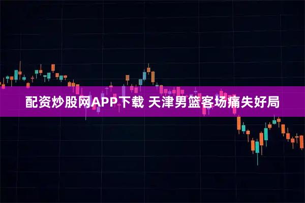 配资炒股网APP下载 天津男篮客场痛失好局