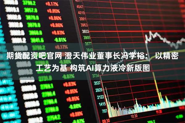 期货配资吧官网 澄天伟业董事长冯学裕： 以精密工艺为基 构筑AI算力液冷新版图