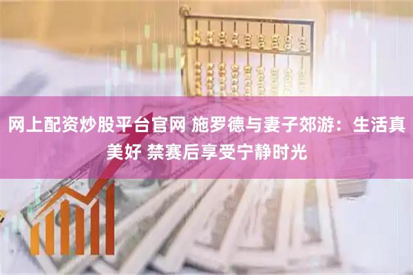 网上配资炒股平台官网 施罗德与妻子郊游：生活真美好 禁赛后享受宁静时光