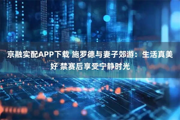 京融实配APP下载 施罗德与妻子郊游：生活真美好 禁赛后享受宁静时光