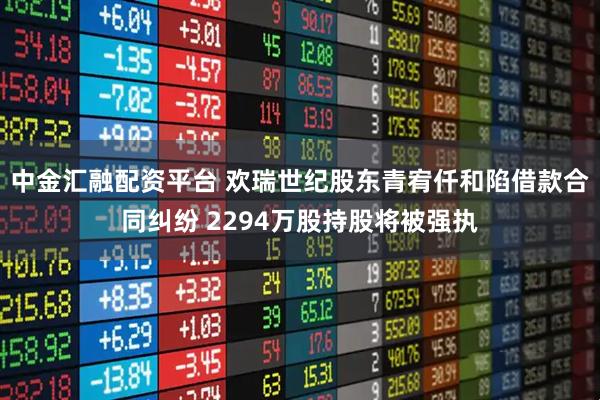 中金汇融配资平台 欢瑞世纪股东青宥仟和陷借款合同纠纷 2294万股持股将被强执