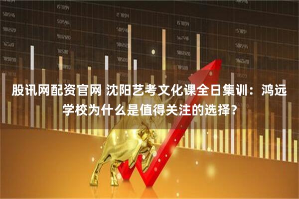 股讯网配资官网 沈阳艺考文化课全日集训：鸿远学校为什么是值得关注的选择？